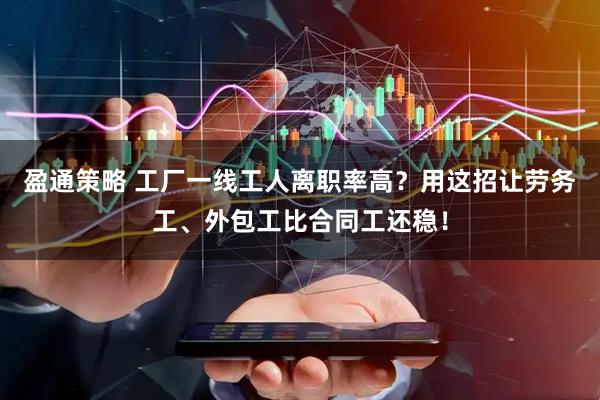 盈通策略 工厂一线工人离职率高？用这招让劳务工、外包工比合同工还稳！