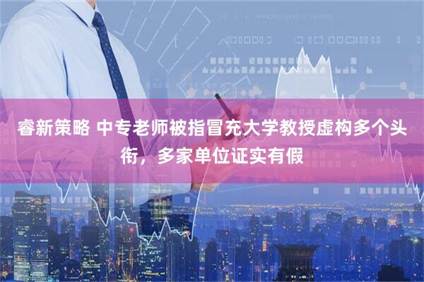 睿新策略 中专老师被指冒充大学教授虚构多个头衔，多家单位证实有假