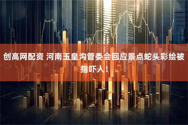 创高网配资 河南玉皇沟管委会回应景点蛇头彩绘被指吓人！