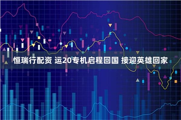恒瑞行配资 运20专机启程回国 接迎英雄回家