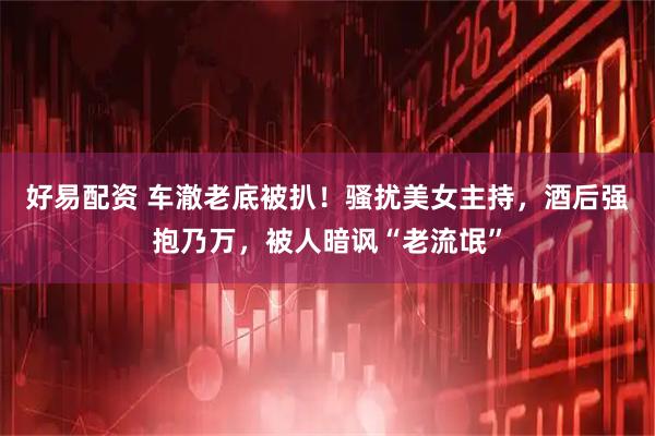 好易配资 车澈老底被扒！骚扰美女主持，酒后强抱乃万，被人暗讽“老流氓”