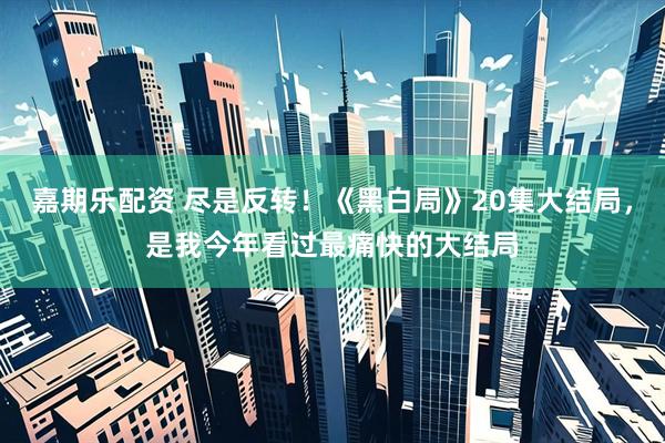 嘉期乐配资 尽是反转！《黑白局》20集大结局，是我今年看过最痛快的大结局