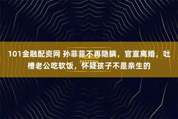 101金融配资网 孙菲菲不再隐瞒，官宣离婚，吐槽老公吃软饭，怀疑孩子不是亲生的