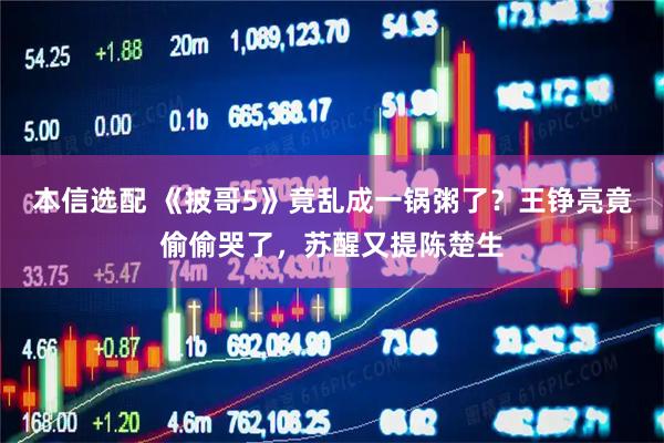 本信选配 《披哥5》竟乱成一锅粥了？王铮亮竟偷偷哭了，苏醒又提陈楚生