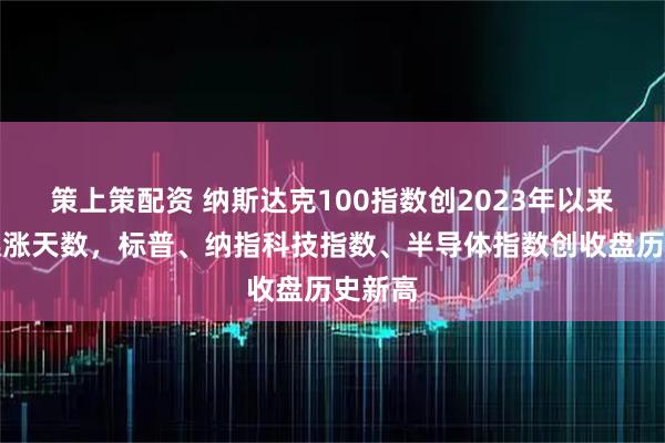 策上策配资 纳斯达克100指数创2023年以来最长连涨天数，标普、纳指科技指数、半导体指数创收盘历史新高