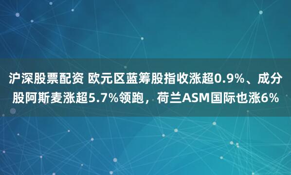 沪深股票配资 欧元区蓝筹股指收涨超0.9%、成分股阿斯麦涨超5.7%领跑，荷兰ASM国际也涨6%