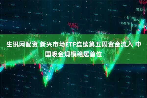 生讯网配资 新兴市场ETF连续第五周资金流入 中国吸金规模稳居首位