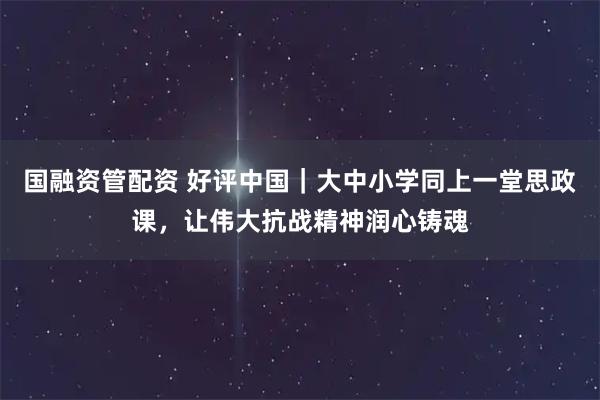国融资管配资 好评中国｜大中小学同上一堂思政课，让伟大抗战精神润心铸魂