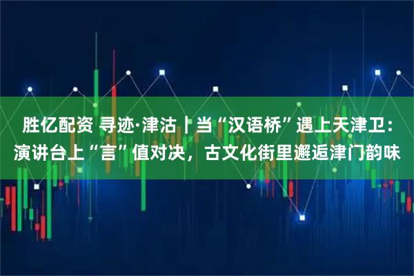 胜亿配资 寻迹·津沽｜当“汉语桥”遇上天津卫：演讲台上“言”值对决，古文化街里邂逅津门韵味