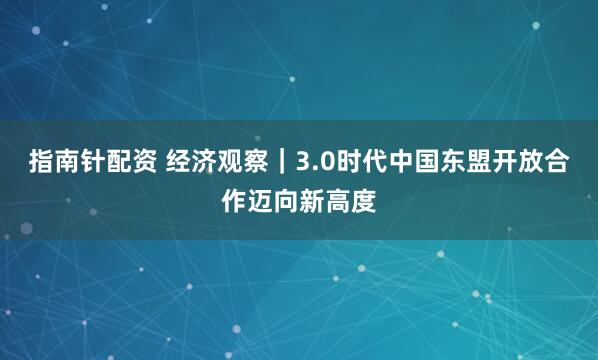 指南针配资 经济观察｜3.0时代中国东盟开放合作迈向新高度
