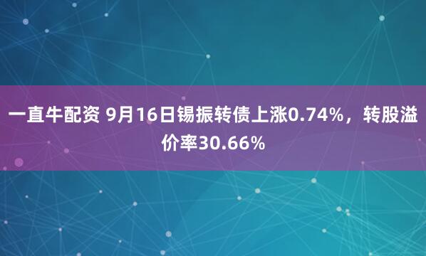 一直牛配资 9月16日锡振转债上涨0.74%，转股溢价率30.66%