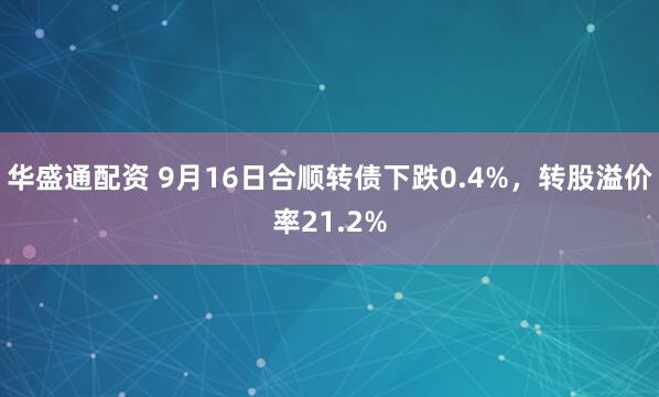 华盛通配资 9月16日合顺转债下跌0.4%，转股溢价率21.2%