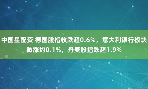 中国星配资 德国股指收跌超0.6%，意大利银行板块微涨约0.1%，丹麦股指跌超1.9%