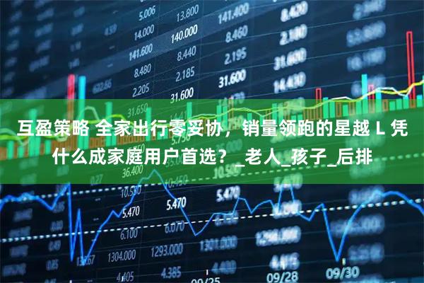 互盈策略 全家出行零妥协，销量领跑的星越 L 凭什么成家庭用户首选？_老人_孩子_后排