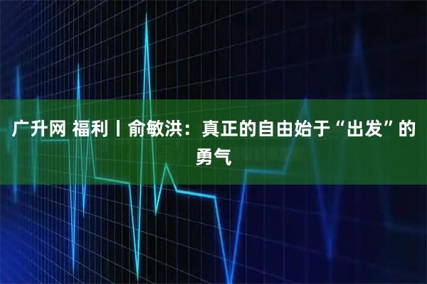 广升网 福利丨俞敏洪：真正的自由始于“出发”的勇气