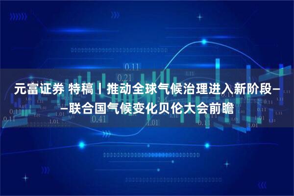 元富证券 特稿丨推动全球气候治理进入新阶段——联合国气候变化贝伦大会前瞻