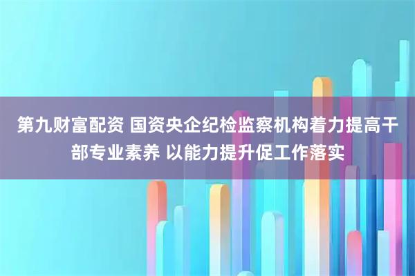 第九财富配资 国资央企纪检监察机构着力提高干部专业素养 以能力提升促工作落实