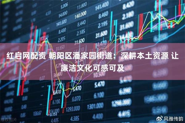 红启网配资 朝阳区潘家园街道：深耕本土资源 让廉洁文化可感可及