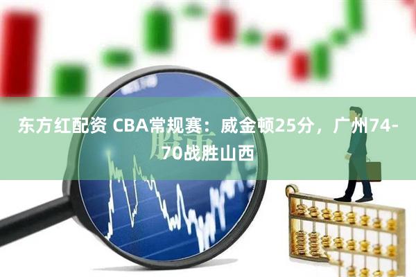 东方红配资 CBA常规赛：威金顿25分，广州74-70战胜山西