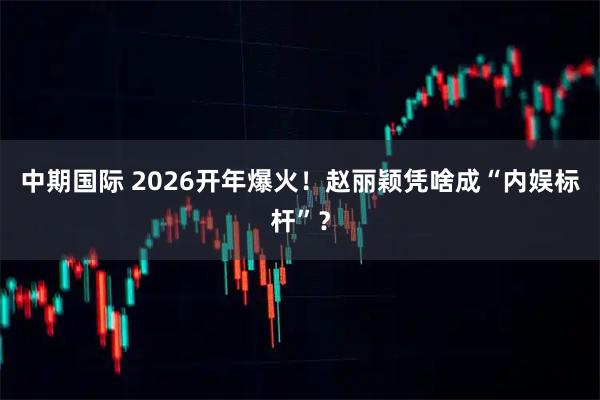 中期国际 2026开年爆火！赵丽颖凭啥成“内娱标杆”？