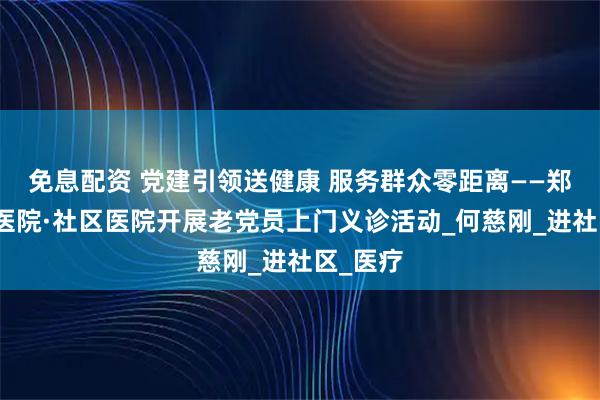 免息配资 党建引领送健康 服务群众零距离——郑州大桥医院·社区医院开展老党员上门义诊活动_何慈刚_进社区_医疗
