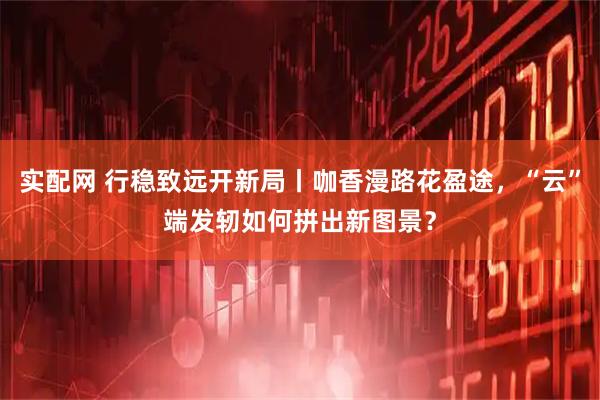 实配网 行稳致远开新局丨咖香漫路花盈途，“云”端发轫如何拼出新图景？