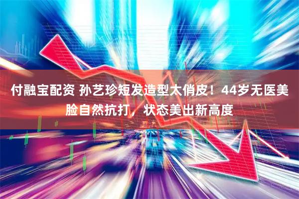 付融宝配资 孙艺珍短发造型太俏皮！44岁无医美脸自然抗打，状态美出新高度