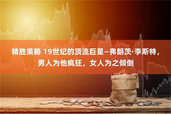 精胜策略 19世纪的顶流巨星—弗朗茨·李斯特，男人为他疯狂，女人为之倾倒